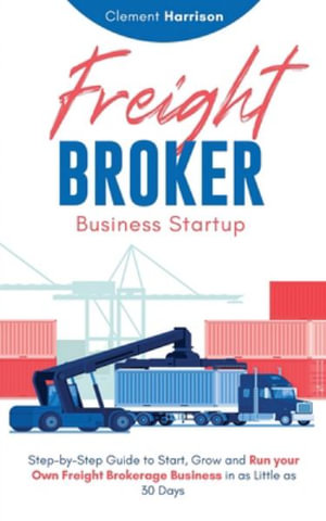 Freight Broker Business Startup : Step-by-Step Guide to Start, Grow and Run Your Own Freight Brokerage Business in as Little as 30 Days - Clement Harrison