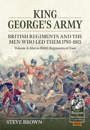 King George's Army : British Regiments and the Men Who Led Them 1793-1815 Volume 4: 61st to 104th Regiments of Foot - STEVE BROWN