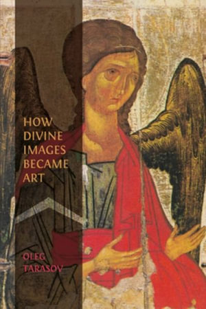 How Divine Images Became Art : Essays on the Rediscovery, Study and Collecting of Medieval Icons in the Belle poque - Oleg Tarasov