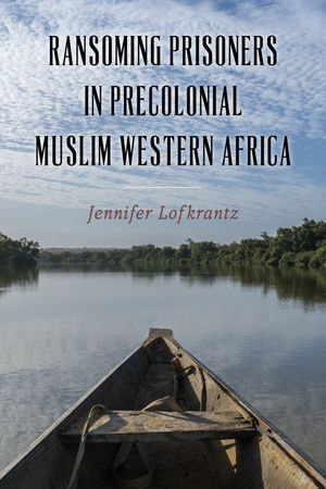 Ransoming Prisoners in Precolonial Muslim Western Africa : Rochester Studies in African History and the Diaspora : Book 97 - Professor Jennifer Lofkrantz