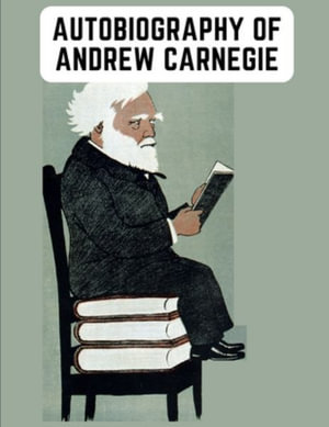 Autobiography of Andrew Carnegie : The Enlightening Memoir of The Industrialist as Famous for His Philanthropy as for His Fortune - Andrew Carnegie