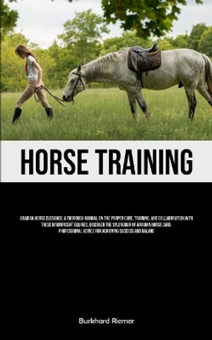 Horse Training : Arabian Horse Elegance: A Thorough Manual On The Proper Care, Training, And Collaboration With These Magnificent Equin - Burkhard Riemer