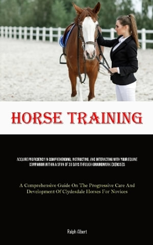 Horse Training : Acquire Proficiency In Comprehending, Instructing, And Interacting With Your Equine Companion Within A Span Of 30 Days - Ralph Albert