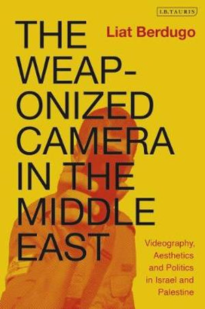 The Weaponized Camera in the Middle East : Videography, Aesthetics, and Politics in Israel and Palestine - Liat Berdugo