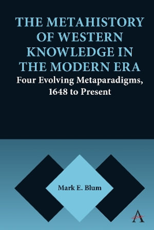 The Metahistory of Western Knowledge in the Modern Era : Four Evolving Metaparadigms, 1648 to Present - Mark E. Blum