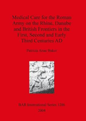 Medical Care for the Roman Army on the Rhine, Danube and British Frontiers in the First, Second and Early Third Centuries AD : BAR International Series - Patricia  Anne Baker