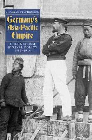 Germany's Asia-Pacific Empire : Colonialism and Naval Policy, 1885-1914 - Charles Stephenson