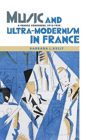 Music and Ultra-Modernism in France : A Fragile Consensus, 1913-1939 - Barbara L. Kelly