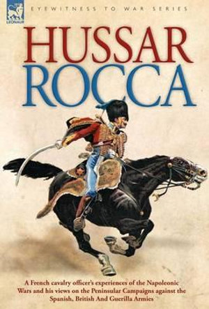 Hussar Rocca - A French Cavalry Officer's Experiences of the Napoleonic Wars and His Views on the Peninsular Campaigns Against the Spanish, British an - Albert Jean Michel Rocca