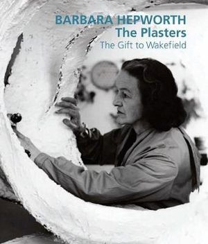 Barbara Hepworth: The Plasters : The Gift to Wakefield - Sophie Bowness