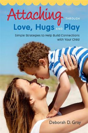 Attaching Through Love, Hugs and Play : Simple Strategies to Help Build Connections with Your Child - Deborah D. Gray