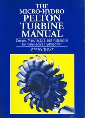 Micro-hydro Pelton Turbine Manual : Design, manufacture and installation for small-scale hydropower - Jeremy Thake