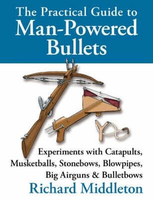 The Practical Guide to Man-powered Bullets : Experiments with Catapults, Musketballs, Stonebows, Blowpipes, Big Airguns and Bullet Bows - Richard Middleton