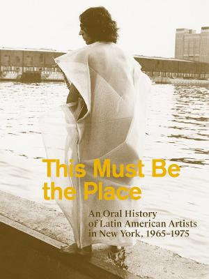 This Must Be the Place : An Oral History of Latin American Artists in New York, 1965-1975 - Aime Iglesias Lukin