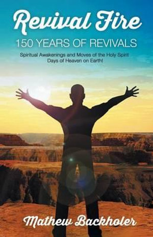 Revival Fire - 150 Years of Revivals, Spiritual Awakenings and Moves of the Holy Spirit : Days of Heaven on Earth! - Mathew Backholer