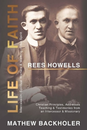 Rees Howells, Life of Faith, Intercession, Spiritual Warfare and Walking in the Spirit : Christian Principles, Addresses, Teaching & Testimonies from an Intercessor & Missionary - Mathew Backholer