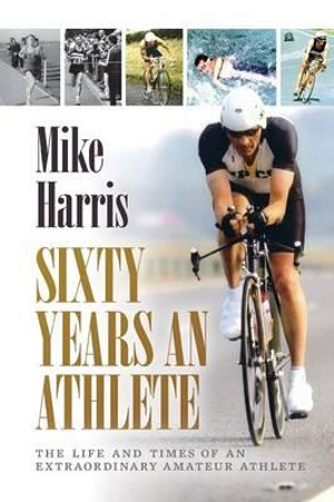 Sixty Years an Athlete : The Life and Times of an Extraordinary Amateur Athlete - an Autobiography of a Most Energetic Life - Mike Harris