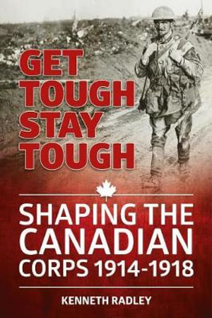 Get Tough Stay Tough : Shaping the Canadian Corps 1914-1918 - KENNETH RADLEY