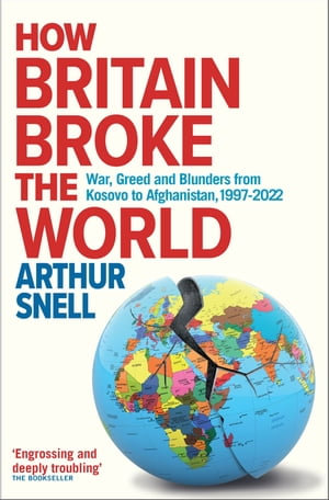How Britain Broke the World : War, Greed and Blunders from Kosovo to Afghanistan, 1997-2022 - Arthur Snell