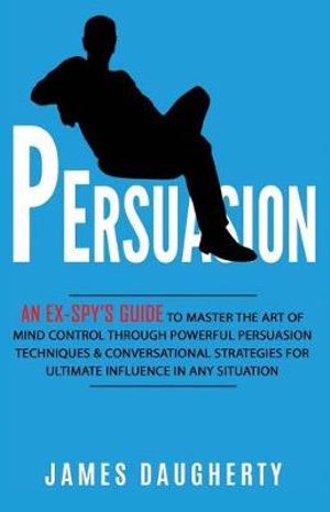 Persuasion : An Ex-SPY's Guide to Master the Art of Mind Control Through Powerful Persuasion Techniques & Conversational Tactics for Ultimate Influence in Any Situation - James Daugherty