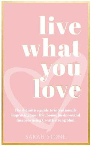 Live What You Love : The Definitive Guide to Intentionally Improving Your Life, Home, Business and Finances Using Creative Feng Shui - Sarah Stone