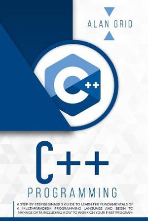 C++ PROGRAMMING : A STEP-BY-STEP BEGINNER'S GUIDE TO LEARN THE FUNDAMENTALS OF A MULTI-PARADIGM PROGRAMMING LANGUAGE AND BEGIN TO MANAGE DATA INCLUDING HOW TO WORK ON YOUR FIRST PROGRAM - ALAN GRID