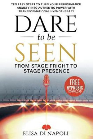 Dare to Be Seen - From Stage Fright to Stage Presence : Ten Easy Steps to Turn your Performance Anxiety into Authentic Power with Transformational Hypnotherapy - Elisa Di Napoli