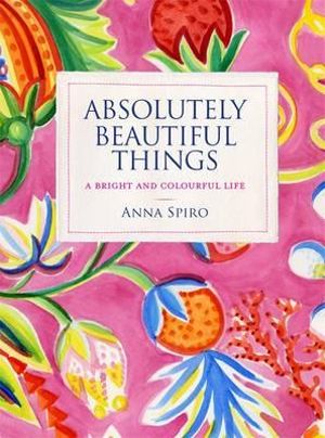 Absolutely Beautiful Things : A bright and colourful life - Anna Spiro 