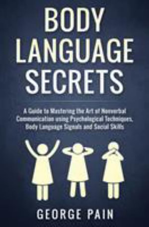 Body Language Secrets : A Guide to Mastering the Art of Nonverbal Communication using Psychological Techniques, Body Language Signals and Soci - George Pain