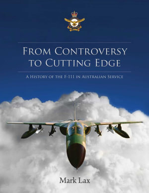 From Controversy to Cutting Edge : A history of the F-111 in Australian Service - Mark Lax