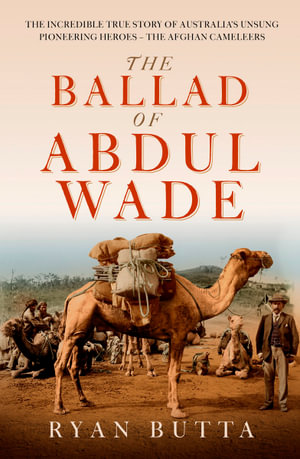 The Ballad of Abdul Wade : The Incredible True Story of Australia's unsung Pioneering Heroes - The Afghan Camelleers - Ryan Butta