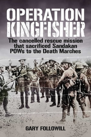 Operation Kingfisher : The cancelled rescue mission that sacrificed Sandakan POWs to the Death Marches - Gary Followill