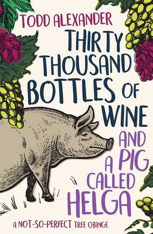 Thirty Thousand Bottles of Wine and a Pig Called Helga : A not-so-perfect tree change - Todd Alexander