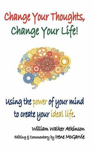 Change Your Thoughts, Change Your Life : Using the Power of Your Mind to Create Your Ideal Life - William Walker Atkinson