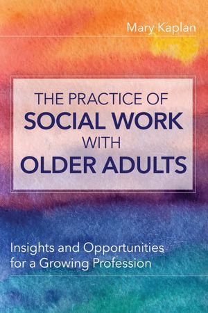 The Practice of Social Work with Older Adults : Insights and Opportunities for a Growing Profession - Mary Kaplan