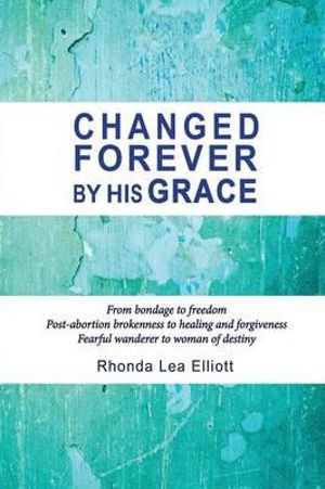 Changed Forever by His Grace : From Bondage to Freedom; Post-Abortion Brokenness to Healing and Forgiveness; Fearful Wanderer to Woman of Destiny - Rhonda Lea Elliott