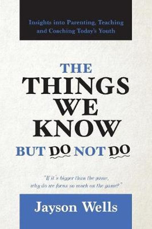 The Things We Know But Do Not Do : Insights into Parenting, Teaching and Coaching Today's Youth - Jayson Wells