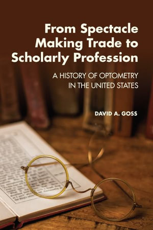 From Spectacle-Making Trade to Scholarly Profession : A History of Optometry in the United States - David A. Goss