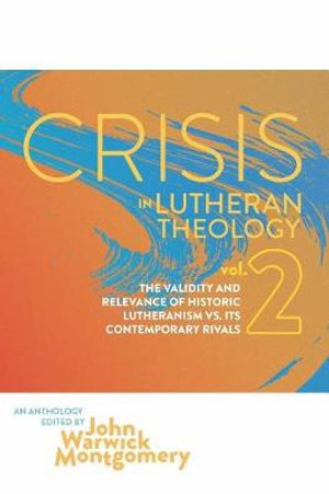 Crisis in Lutheran Theology, Vol. 2 : The Validity and Relevance of Historic Lutheranism vs. Its Contemporary Rivals - John Warwick Montgomery