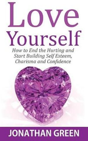 Love Yourself : How to End the Hurting and Start Building Self Esteem, Charisma and Confidence - Jonathan Green