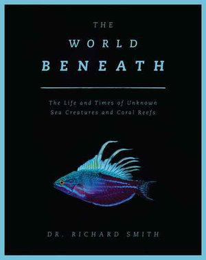 The World Beneath : The Life and Times of Unknown Sea Creatures and Coral Reefs - Dr. Richard Smith