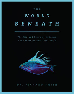 The World Beneath : The Life and Times of Unknown Sea Creatures and Coral Reefs - Dr. Richard Smith