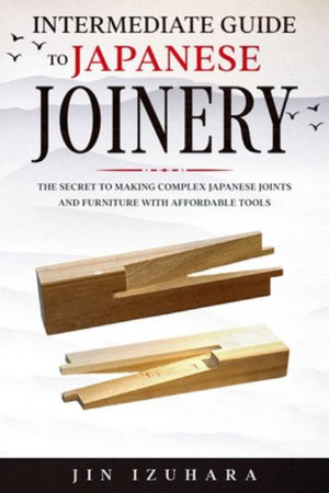 Intermediate Guide to Japanese Joinery : The Secret to Making Complex Japanese Joints and Furniture Using Affordable Tools - Jin Izuhara