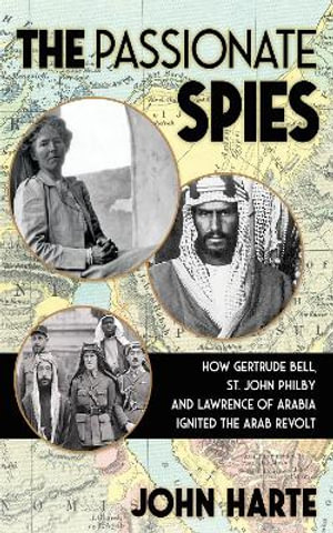 The Passionate Spies : How Gertrude Bell, St. John Philby and Lawrence of Arabia Led the Arab Revolt. And How Saudi Arabia Was Founded - John Harte