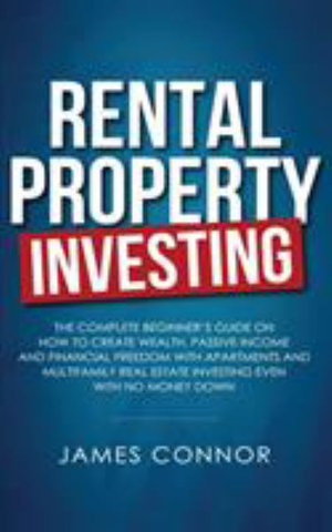 Rental Property Investing : Complete Beginner's Guide on How to Create Wealth, Passive Income and Financial Freedom with Apartments and Multifamily Real Estate Investing Even with No Money Down - James Connor