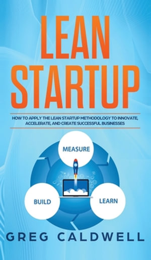 Lean Startup : How to Apply the Lean Startup Methodology to Innovate, Accelerate, and Create Successful Businesses (Lean Guides with Scrum, Sprint, Kanban, DSDM, XP & Crystal) - Greg Caldwell