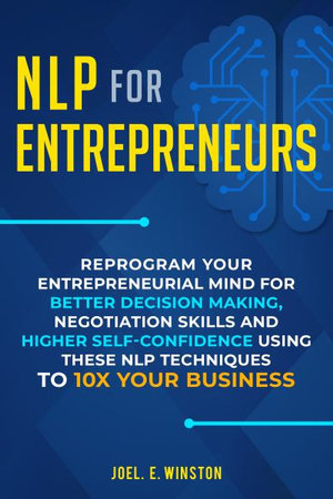 NLP For Entrepreneurs : Reprogram Your Entrepreneurial Mind for Better Decision Making, Negotiation Skills and Higher Self-Confidence Using these NLP Techniques to 10X Your Business - Joel E Winston