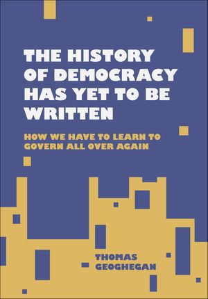 The History of Democracy Has Yet to Be Written : How We Have to Learn to Govern All Over Again - Thomas Geoghegan