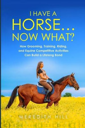 I Have a Horse... Now What : How Grooming, Training, Riding, and Equine Competitive Activities Can Build a Lifelong Bond - Meredith Hill