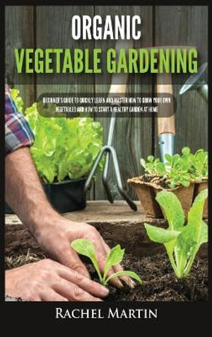 Organic Vegetable Gardening : Beginner's Guide to Quickly Learn and Master How to Grow Your Own Vegetables and How to Start a Healthy Garden at Home - Rachel Martin